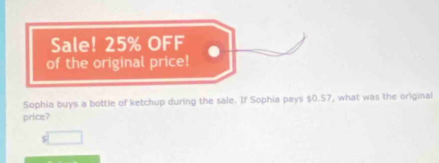 Sale! 25% OFF 
of the original price! 
Sophia buys a bottle of ketchup during the sale. If Sophia pays $0.57, what was the original 
price?
$□