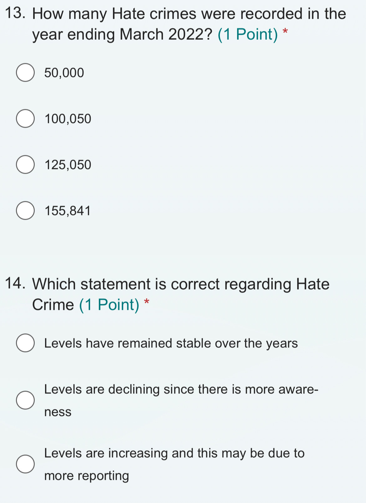 How many Hate crimes were recorded in the
year ending March 2022? (1 Point) *
50,000
100,050
125,050
155,841
14. Which statement is correct regarding Hate
Crime (1 Point) *
Levels have remained stable over the years
Levels are declining since there is more aware-
ness
Levels are increasing and this may be due to
more reporting