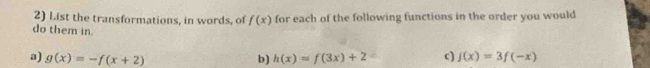 List the transformations, in words, of f(x) for each of the following functions in the order you would 
do them in. 
a) g(x)=-f(x+2) b) h(x)=f(3x)+2 c) f(x)=3f(-x)