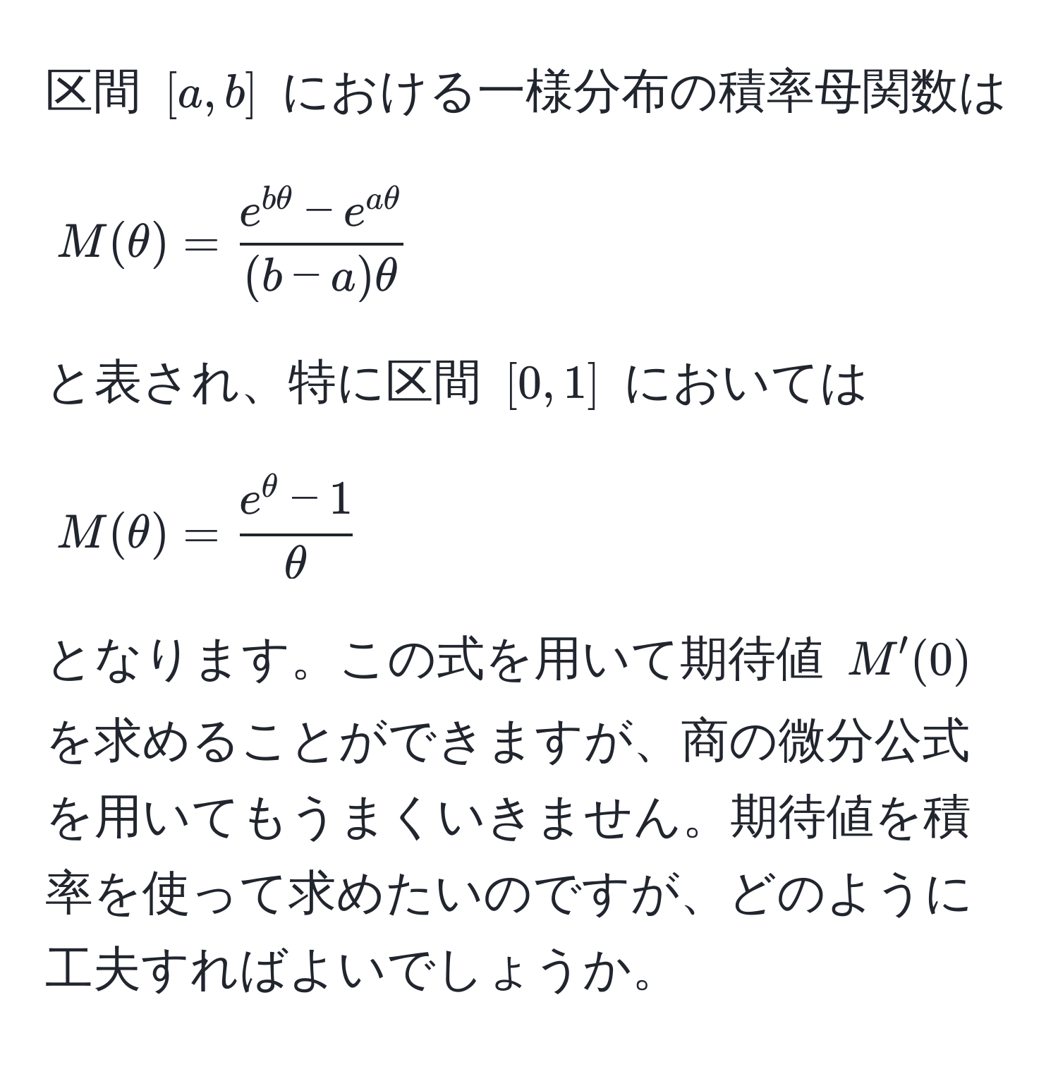 区間 ([a,b]) における一様分布の積率母関数は 
[
M(θ) =  (e^(bθ) - e^(aθ))/(b-a)θ 
]
と表され、特に区間 ([0,1]) においては 
[
M(θ) =  (e^(θ) - 1)/θ 
]
となります。この式を用いて期待値 (M'(0)) を求めることができますが、商の微分公式を用いてもうまくいきません。期待値を積率を使って求めたいのですが、どのように工夫すればよいでしょうか。