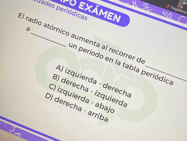 PO EXÁmEN
Magdalena
uades periódicas
El radio atómico aumenta al recorrer de
a un periodo en la tabla periódica
A) izquierda - derecha
B) derecha - izquierda
C) izquierda - abajo
D) derecha - arriba