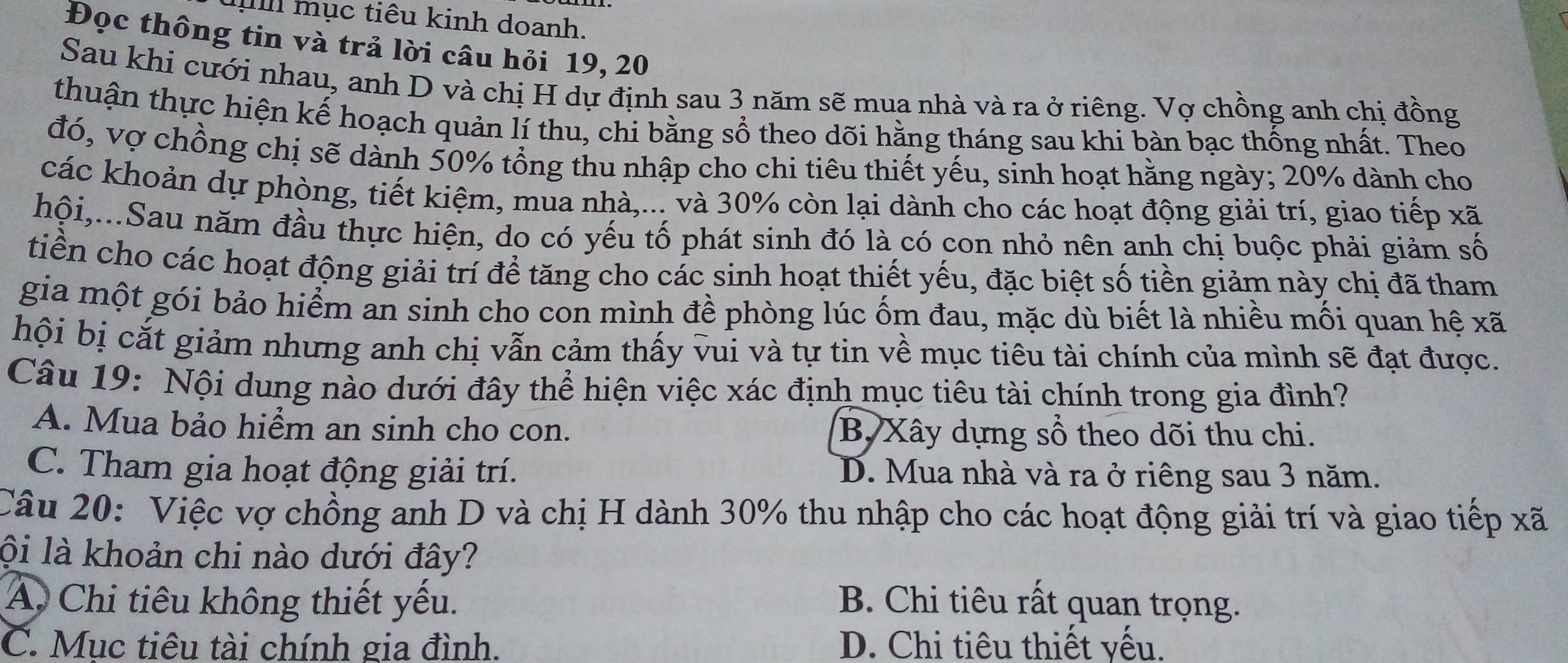 mục tiêu kinh doanh.
Đọc thông tin và trả lời câu hỏi 19, 20
Sau khi cưới nhau, anh D và chị H dự định sau 3 năm sẽ mua nhà và ra ở riêng. Vợ chồng anh chị đồng
thuận thực hiện kế hoạch quản lí thu, chi bằng sổ theo dõi hằng tháng sau khi bàn bạc thống nhất. Theo
đó, vợ chồng chị sẽ dành 50% tổng thu nhập cho chi tiêu thiết yếu, sinh hoạt hằng ngày; 20% dành cho
các khoản dự phòng, tiết kiệm, mua nhà,... và 30% còn lại dành cho các hoạt động giải trí, giao tiếp xã
hội,...Sau năm đầu thực hiện, do có yếu tố phát sinh đó là có con nhỏ nên anh chị buộc phải giảm số
tiền cho các hoạt động giải trí để tăng cho các sinh hoạt thiết yếu, đặc biệt số tiền giảm này chị đã tham
gia một gói bảo hiểm an sinh cho con mình đề phòng lúc ốm đau, mặc dù biết là nhiều mối quan hệ xã
hội bị cắt giảm nhưng anh chị vẫn cảm thấy vui và tự tin về mục tiêu tài chính của mình sẽ đạt được.
Câu 19: Nội dung nào dưới đây thể hiện việc xác định mục tiêu tài chính trong gia đình?
A. Mua bảo hiểm an sinh cho con. B, Xây dựng sổ theo dõi thu chi.
C. Tham gia hoạt động giải trí. D. Mua nhà và ra ở riêng sau 3 năm.
Câu 20: Việc vợ chồng anh D và chị H dành 30% thu nhập cho các hoạt động giải trí và giao tiếp xã
lội là khoản chi nào dưới đây?
A. Chi tiêu không thiết yếu. B. Chi tiêu rất quan trọng.
C. Mục tiêu tài chính gia đình. D. Chi tiêu thiết yếu.