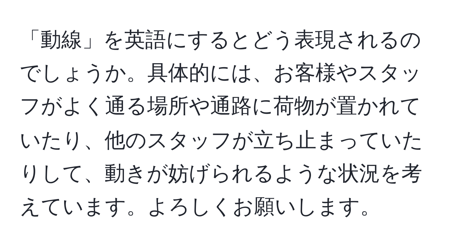 「動線」を英語にするとどう表現されるのでしょうか。具体的には、お客様やスタッフがよく通る場所や通路に荷物が置かれていたり、他のスタッフが立ち止まっていたりして、動きが妨げられるような状況を考えています。よろしくお願いします。