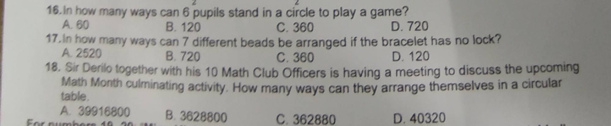 In how many ways can 6 pupils stand in a circle to play a game?
A. 60 B. 120 C. 360 D. 720
17. In how many ways can 7 different beads be arranged if the bracelet has no lock?
A. 2520 B. 720 D. 120
C. 360
18. Sir Derilo together with his 10 Math Club Officers is having a meeting to discuss the upcoming
Math Month culminating activity. How many ways can they arrange themselves in a circular
table.
A. 39916800 B. 3628800
For rur
C. 362880 D. 40320