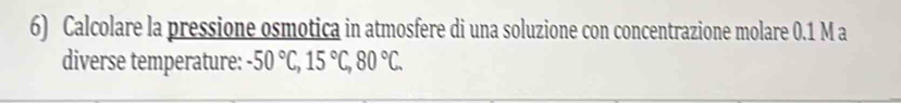 Calcolare la pressione osmotica in atmosfere di una soluzione con concentrazione molare 0.1 M a 
diverse temperature: -50°C, 15°C, 80°C.