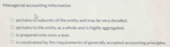 Managerial accounting information
pertains to subunits of the entity and may be very detailed.
pertains to the entity as a whole and is highly aggregated.
is prepared only once a year.
is constrained by the requirements of generally accepted accounting principles.