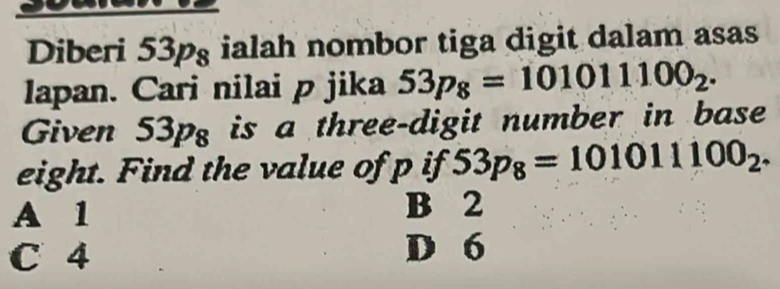 Diberi 53pg ialah nombor tiga digit dalam asas
lapan. Cari nilai p jika 53p_8=101011100_2. 
Given 53pg is a three-digit number in base
eight. Find the value of p if 53p_8=101011100_2.
A 1 B 2
C 4 D 6