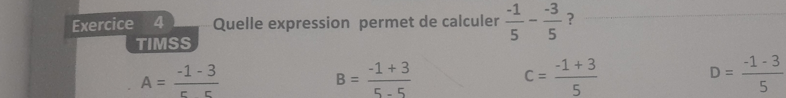 Quelle expression permet de calculer  (-1)/5 - (-3)/5  ?
TIMSS
A= (-1-3)/55 
B= (-1+3)/5-5 
c= (-1+3)/5 
D= (-1-3)/5 