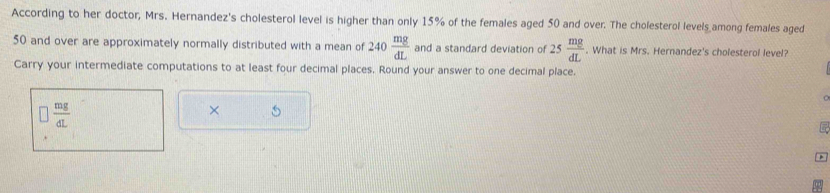 According to her doctor, Mrs. Hernandez's cholesterol level is higher than only 15% of the females aged 50 and over. The cholesterol levels among females aged
50 and over are approximately normally distributed with a mean of 240 mg/dL  and a standard deviation of 25 mg/dL . What is Mrs. Hernandez's cholesterol level? 
Carry your intermediate computations to at least four decimal places. Round your answer to one decimal place. 
1
 mg/dL 
× 5