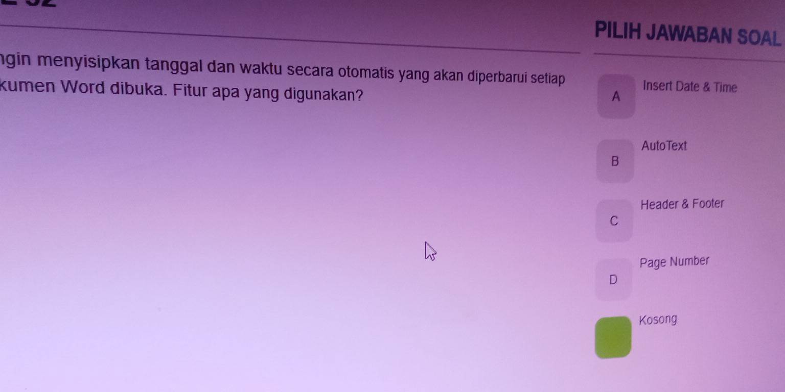 PILIH JAWABAN SOAL
ngin menyisipkan tanggal dan waktu secara otomatis yang akan diperbarui setiap Insert Date & Time
kumen Word dibuka. Fitur apa yang digunakan?
A
AutoText
B
Header & Footer
C
Page Number
D
Kosong