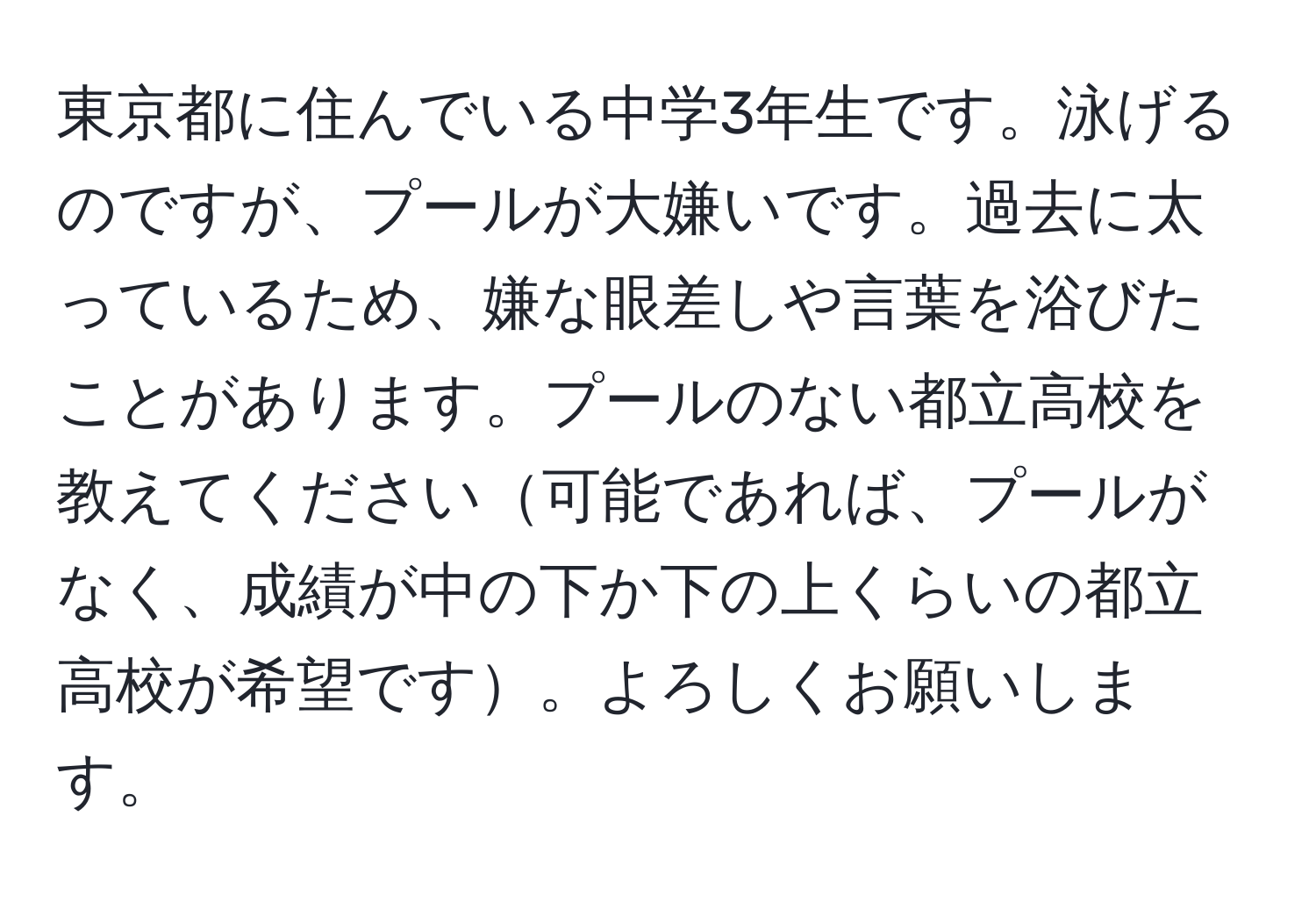 東京都に住んでいる中学3年生です。泳げるのですが、プールが大嫌いです。過去に太っているため、嫌な眼差しや言葉を浴びたことがあります。プールのない都立高校を教えてください可能であれば、プールがなく、成績が中の下か下の上くらいの都立高校が希望です。よろしくお願いします。