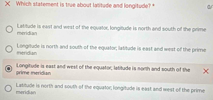 Which statement is true about latitude and longitude? *
0/
Latitude is east and west of the equator, longitude is north and south of the prime
meridian
Longitude is north and south of the equator; latitude is east and west of the prime
meridian
Longitude is east and west of the equator; latitude is north and south of the
prime meridian
Latitude is north and south of the equator; longitude is east and west of the prime
meridian