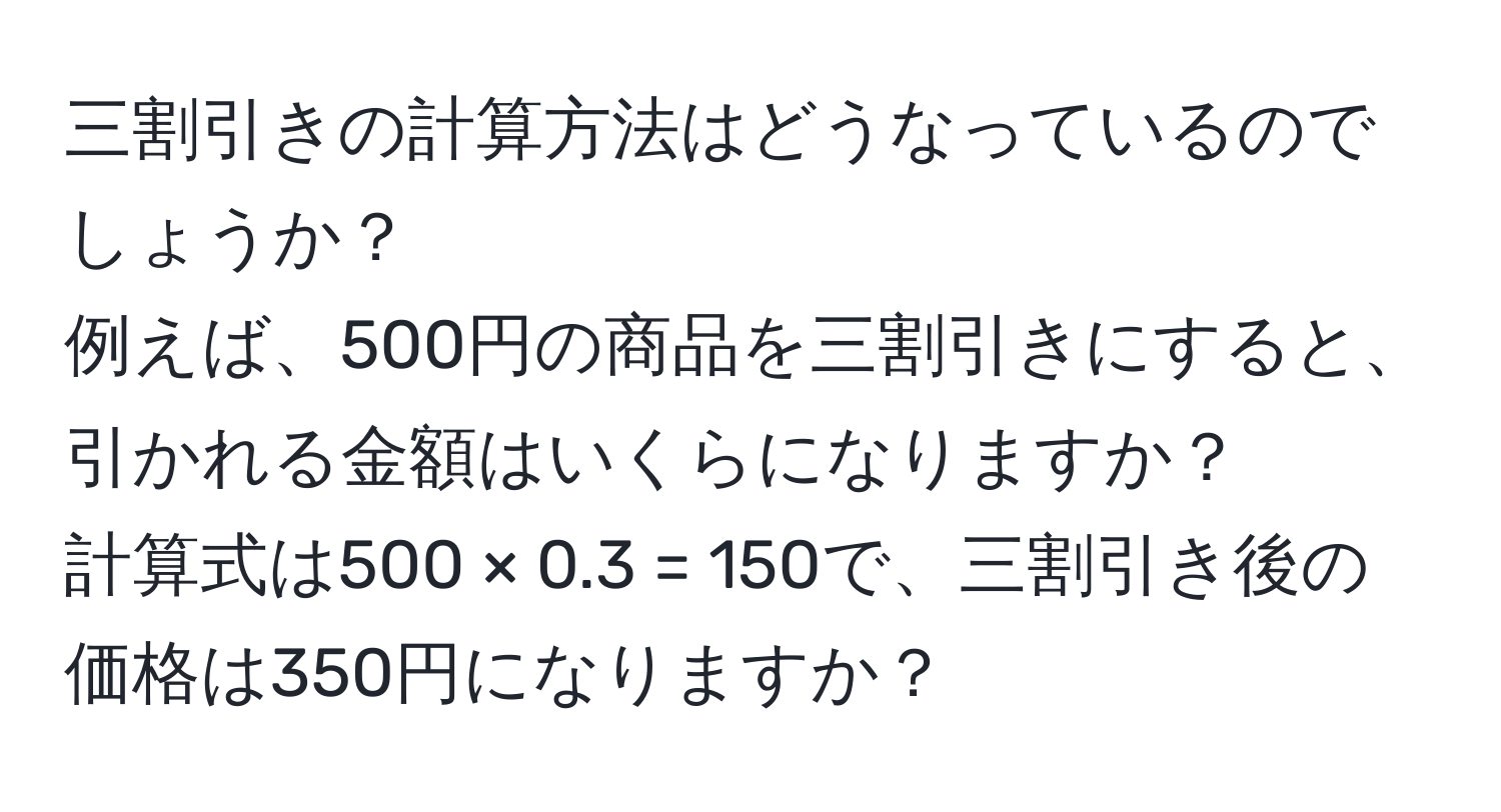 三割引きの計算方法はどうなっているのでしょうか？  
例えば、500円の商品を三割引きにすると、引かれる金額はいくらになりますか？  
計算式は500 × 0.3 = 150で、三割引き後の価格は350円になりますか？