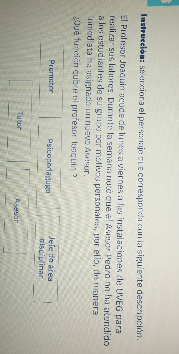 Instrucción: selecciona el personaje que corresponda con la siguiente descripción.
El Profesor Joaquín acude de lunes a viernes a las instalaciones de UVEG para
realizar sus labores. Durante la semana notó que el Asesor Pedro no ha atendido
a los estudiantes de su grupo por motivos personales, por ello, de manera
inmediata ha asignado un nuevo Asesor.
¿Qué función cubre el profesor Joaquín ?
Promotor Psicopedagogo
Jefe de área
disciplinar
Tutor Asesor