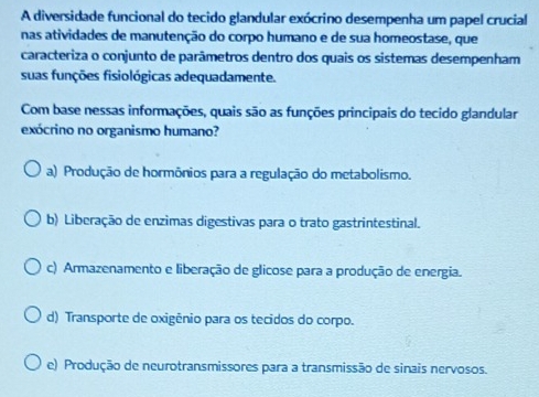 A diversidade funcional do tecido glandular exócrino desempenha um papel crucial
nas atividades de manutenção do corpo humano e de sua homeostase, que
caracteriza o conjunto de parâmetros dentro dos quais os sistemas desempenham
suas funções fisiológicas adequadamente.
Com base nessas informações, quais são as funções principais do tecido glandular
exócrino no organismo humano?
a) Produção de hormônios para a regulação do metabolismo.
b) Liberação de enzimas digestivas para o trato gastrintestinal.
c) Armazenamento e liberação de glicose para a produção de energia.
d) Transporte de oxigênio para os tecidos do corpo.
e) Produção de neurotransmissores para a transmissão de sinais nervosos.