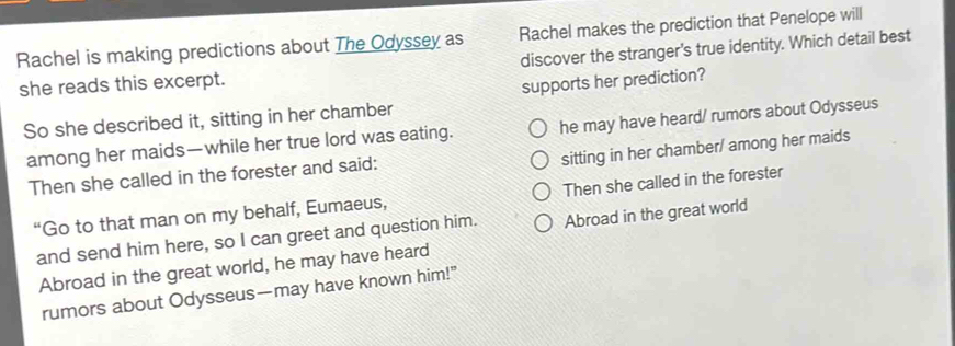 Rachel is making predictions about The Odyssey as Rachel makes the prediction that Penelope will
discover the stranger's true identity. Which detail best
she reads this excerpt.
So she described it, sitting in her chamber supports her prediction?
among her maids—while her true lord was eating. he may have heard/ rumors about Odysseus
sitting in her chamber/ among her maids
Then she called in the forester and said:
“Go to that man on my behalf, Eumaeus, Then she called in the forester
and send him here, so I can greet and question him. Abroad in the great world
Abroad in the great world, he may have heard
rumors about Odysseus—may have known him!"