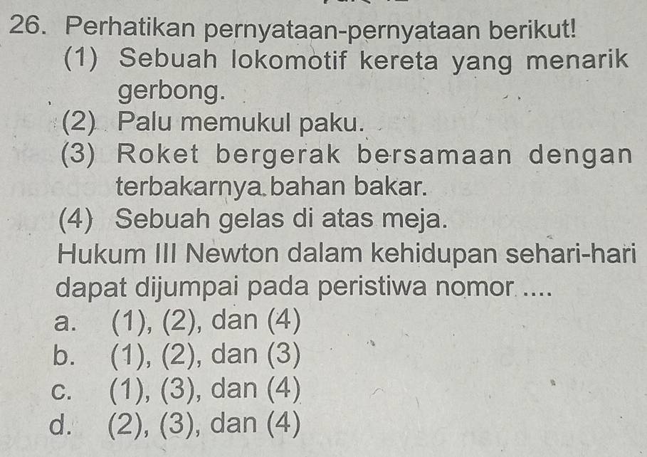 Perhatikan pernyataan-pernyataan berikut!
(1) Sebuah lokomotif kereta yang menarik
gerbong.
(2) Palu memukul paku.
(3) Roket bergerak bersamaan dengan
terbakarnya bahan bakar.
(4) Sebuah gelas di atas meja.
Hukum III Newton dalam kehidupan sehari-hari
dapat dijumpai pada peristiwa nomor ....
a. (1), (2), dan (4)
b. (1 l_n (2 ∠ ) , dan (3)
C. (1), (3), , dan (4)
d. (2),(3) , dan (4)