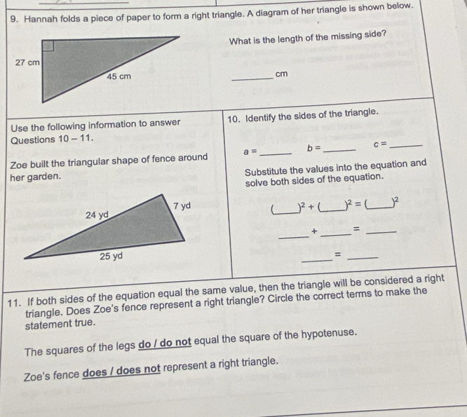 Hannah folds a piece of paper to form a right triangle. A diagram of her triangle is shown below.
What is the length of the missing side?
_ cm
Use the following information to answer 10. Identify the sides of the triangle.
Questions 10-11. 
Zoe built the triangular shape of fence around a= _ b= _ c= _
her garden.
Substitute the values into the equation and
solve both sides of the equation.
_
)^2+ _  )^2= _  )^2
_
_
+ =_
_
_=
11. If both sides of the equation equal the same value, then the triangle will be considered a right
triangle. Does Zoe's fence represent a right triangle? Circle the correct terms to make the
statement true.
The squares of the legs do / do not equal the square of the hypotenuse.
Zoe's fence does / does not represent a right triangle.