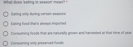 What does 'eating in season' mean? *
Eating only during certain seasons
Eating food that's always imported
Consuming foods that are naturally grown and harvested at that time of year
Consuming only preserved foods