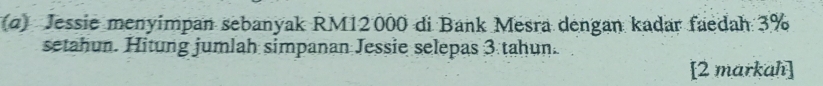 (α) Jessie menyimpan sebanyak RM12000 di Bank Mesra dengan kadar faedah 3%
setahun. Hitung jumlah simpanan Jessie selepas 3 tahun. 
[2 markah]