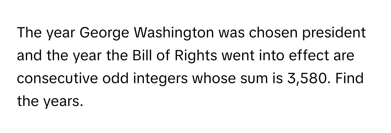 The year George Washington was chosen president and the year the Bill of Rights went into effect are consecutive odd integers whose sum is 3,580. Find the years.