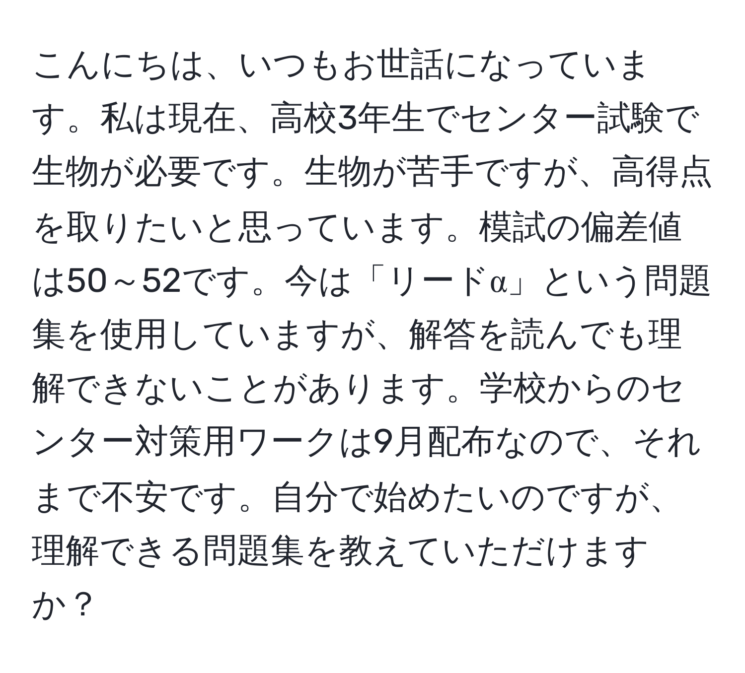 こんにちは、いつもお世話になっています。私は現在、高校3年生でセンター試験で生物が必要です。生物が苦手ですが、高得点を取りたいと思っています。模試の偏差値は50～52です。今は「リードα」という問題集を使用していますが、解答を読んでも理解できないことがあります。学校からのセンター対策用ワークは9月配布なので、それまで不安です。自分で始めたいのですが、理解できる問題集を教えていただけますか？