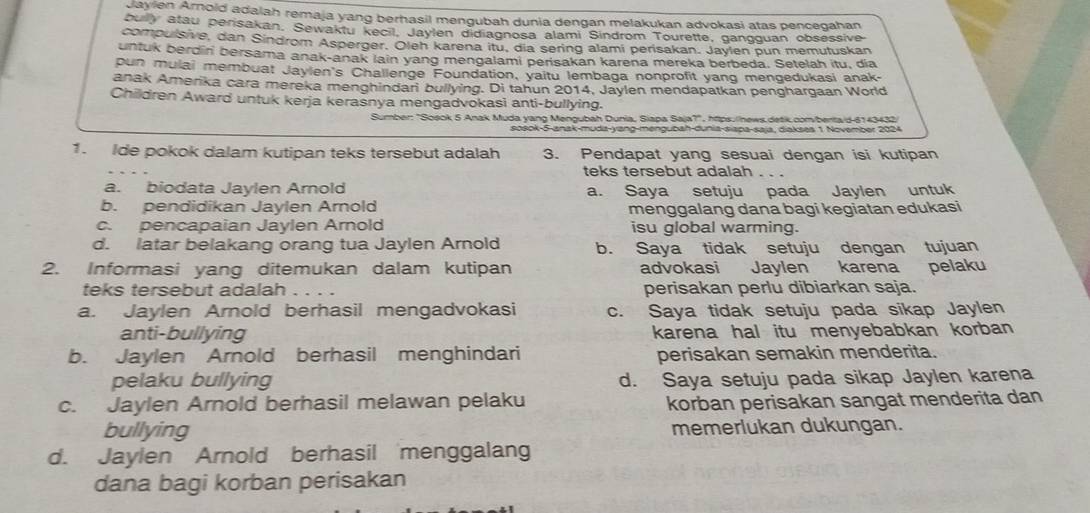 Jayien Arnold adaiah remaja yang berhasil mengubah dunia dengan melakukan advokasi atas pencegahan
bully atau perisakan, Sewaktu kecil, Jaylen didiagnosa alami Sindrom Tourette, gangguan obsessive
compulsive, dan Sindrom Asperger. Oleh karena itu, dia sering alami perisakan. Jaylen pun memutuskan
untuk berdin bersama anak-anak lain yang mengalami perisakan karena mereka berbeda. Setelah itu, dia
oun mulai membuat Jaylen's Challenge Foundation, yaitu lembaga nonprofit yang mengedukasi anak-
anak Amerika cara mereka menghindari bullying. Di tahun 2014, Jaylen mendapatkan penghargaan World
Children Award untuk kerja kerasnya mengadvokasi anti-bullying.
Sumber: "Soaok 5 Anak Muda vano Menoubah Dunia, Siana Saia?', https./news detk com/berta/d-6143432
sosok-5-anak-muda-yang-mengubah-dunia-siapa-saja, diakses 1 November 2024
1. Ide pokok dalam kutipan teks tersebut adalah 3. Pendapat yang sesuai dengan isi kutipan
teks tersebut adalah . . .
a. biodata Jaylen Arnold a. Saya setuju pada Jaylen untuk
b. pendidikan Jaylen Arnold menggalang dana bagi kegiatan edukasi
c. pencapaian Jaylen Arnold isu global warming.
d. latar belakang orang tua Jaylen Arnold b. Saya tidak setuju dengan tujuan
2. Informasi yang ditemukan dalam kutipan advokasi Jaylen karena pelaku
teks tersebut adalah perisakan perlu dibiarkan saja.
a. Jaylen Arnold berhasil mengadvokasi c. Saya tidak setuju pada sikap Jaylen
anti-bullying karena hal itu menyebabkan korban
b. Jaylen Arnold berhasil menghindari perisakan semakin menderita.
pelaku bullying d. Saya setuju pada sikap Jaylen karena
c. Jaylen Arnold berhasil melawan pelaku korban perisakan sangat menderita dan
bullying memerlukan dukungan.
d. Jaylen Arnold berhasil menggalang
dana bagi korban perisakan