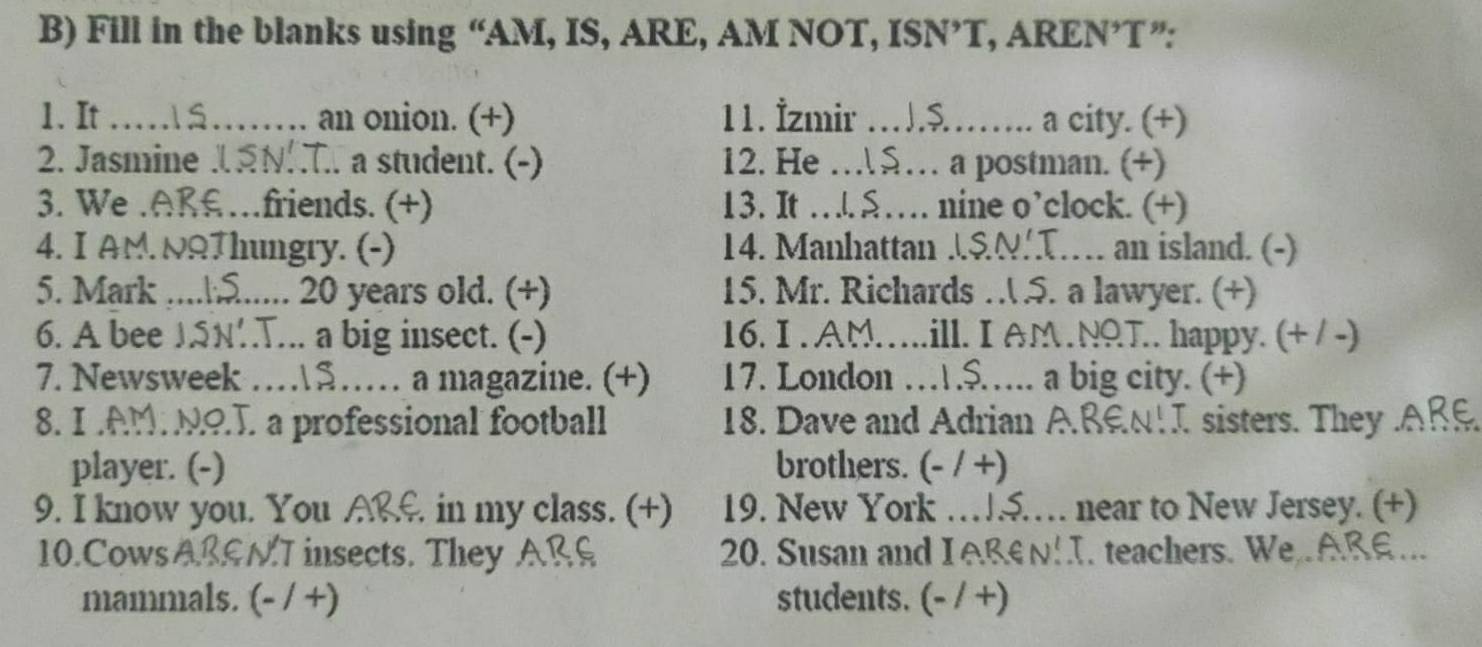 Fill in the blanks using “AM, IS, ARE, AM NOT, ISN’T, AREN’T ”: 
1. It _á..'' an onion. (+) 11. İzmir_ a city. (+) 
2. Jasmine JSNI. a student. (-) 12. He_ a postman. (+) 
3. We .AR£…friends. (+) 13. It_ nine o’clock. (+) 
4. I AM. NQThungry. (-) 14. Manhattan JSNT. an island. (-) 
5. Mark .....⑤..... 20 years old. (+) 15. Mr. Richards … .5. a lawyer. (+) 
6. A bee JSN’.T... a big insect. (-) 16. I . AM…..ill. I AM.NQT.. happy. (+ / -) 
7. Newsweek …5… a magazine. (+) 17. London ….$……. a big city. (+) 
8. I AM NO.T. a professional football 18. Dave and Adrian ABEN!I sisters. They ARE 
player. (-) brothers. (- / +) 
9. I know you. You ARE. in my class. (+) 19. New York …5…… near to New Jersey. (+) 
10.Cows ABGNT insects. They A 20. Susan and I A B E . teachers. We AR 
mammals. (- / +) students. (- / +)