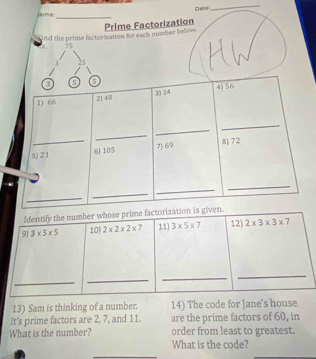 Date: 
_ 
lame:_ 
Prime Factorization 
ind the prime factorization for each number below.
x. 75
3 25
3 5 5
1) 66 2) 48 3) 24 4) 56
_ 
_ 
_ 
5) 21 6) 105 7) 69 8) 72
_ 
_ 
_ 
_ 
Identify the number whose prime factorization is given. 
9) 3* 5* 5 10) 2* 2* 2* 7 11) 3* 5* 7 12) 2* 3* 3* 7
_ 
_ 
_ 
_ 
13) Sam is thinking of a number. 14) The code for Jane’s house 
It's prime factors are 2, 7, and 11. are the prime factors of 60, in 
What is the number? order from least to greatest. 
What is the code? 
_ 
_