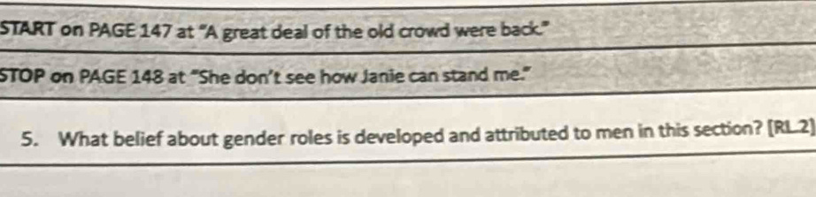 START on PAGE 147 at “A great deal of the old crowd were back.” 
STOP on PAGE 148 at “She don’t see how Janie can stand me." 
5. What belief about gender roles is developed and attributed to men in this section? [RL2]