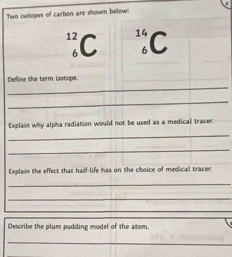 Two isotopes of carbon are shown below:
14
12 C C 
6 
Define the term isotope. 
_ 
_ 
Explain why alpha radiation would not be used as a medical tracer. 
_ 
_ 
Explain the effect that half-life has on the choice of medical tracer. 
_ 
_ 
_ 
Describe the plum pudding model of the atom. 
_