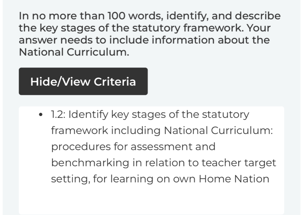 In no more than 100 words, identify, and describe 
the key stages of the statutory framework. Your 
answer needs to include information about the 
National Curriculum. 
Hide/View Criteria 
1.2: Identify key stages of the statutory 
framework including National Curriculum: 
procedures for assessment and 
benchmarking in relation to teacher target 
setting, for learning on own Home Nation