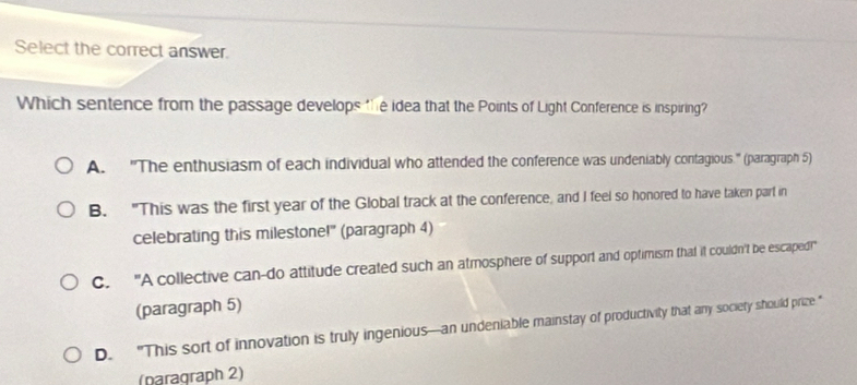 Select the correct answer.
Which sentence from the passage develops the idea that the Points of Light Conference is inspiring?
A. "The enthusiasm of each individual who attended the conference was undeniably contagious." (paragraph 5)
B. "This was the first year of the Global track at the conference, and I feel so honored to have taken part in
celebrating this milestone!" (paragraph 4)
C. "A collective can-do attitude created such an atmosphere of support and optimism that it couldn't be escaped!"
(paragraph 5)
D. “This sort of innovation is truly ingenious—an undeniable mainstay of productivity that any society should prize “
(paragraph 2)