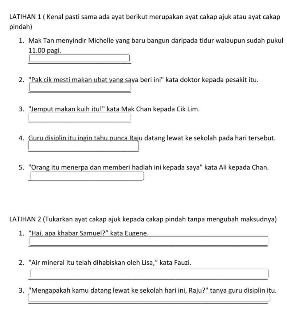 LATIHAN 1 ( Kenal pasti sama ada ayat berikut merupakan ayat cakap ajuk atau ayat cakap 
pindah) 
1. Mak Tan menyindir Michelle yang baru bangun daripada tidur walaupun sudah pukul
11.00 pagi. 
2. "Pak cik mesti makan ubat yang saya beri ini" kata doktor kepada pesakit itu. 
3. "Jemput makan kuih itu!" kata Mak Chan kepada Cik Lim. 
4. Guru disiplin itu ingin tahu punca Raju datang lewat ke sekolah pada hari tersebut. 
5. "Orang itu menerpa dan memberi hadiah ini kepada saya" kata Ali kepada Chan. 
LATIHAN 2 (Tukarkan ayat cakap ajuk kepada cakap pindah tanpa mengubah maksudnya) 
1. “Hai, apa khabar Samuel?” kata Eugene. 
2. “Air mineral itu telah dihabiskan oleh Lisa,” kata Fauzi. 
3. "Mengapakah kamu datang lewat ke sekolah hari ini, Raju?" tanya guru disiplin itu.