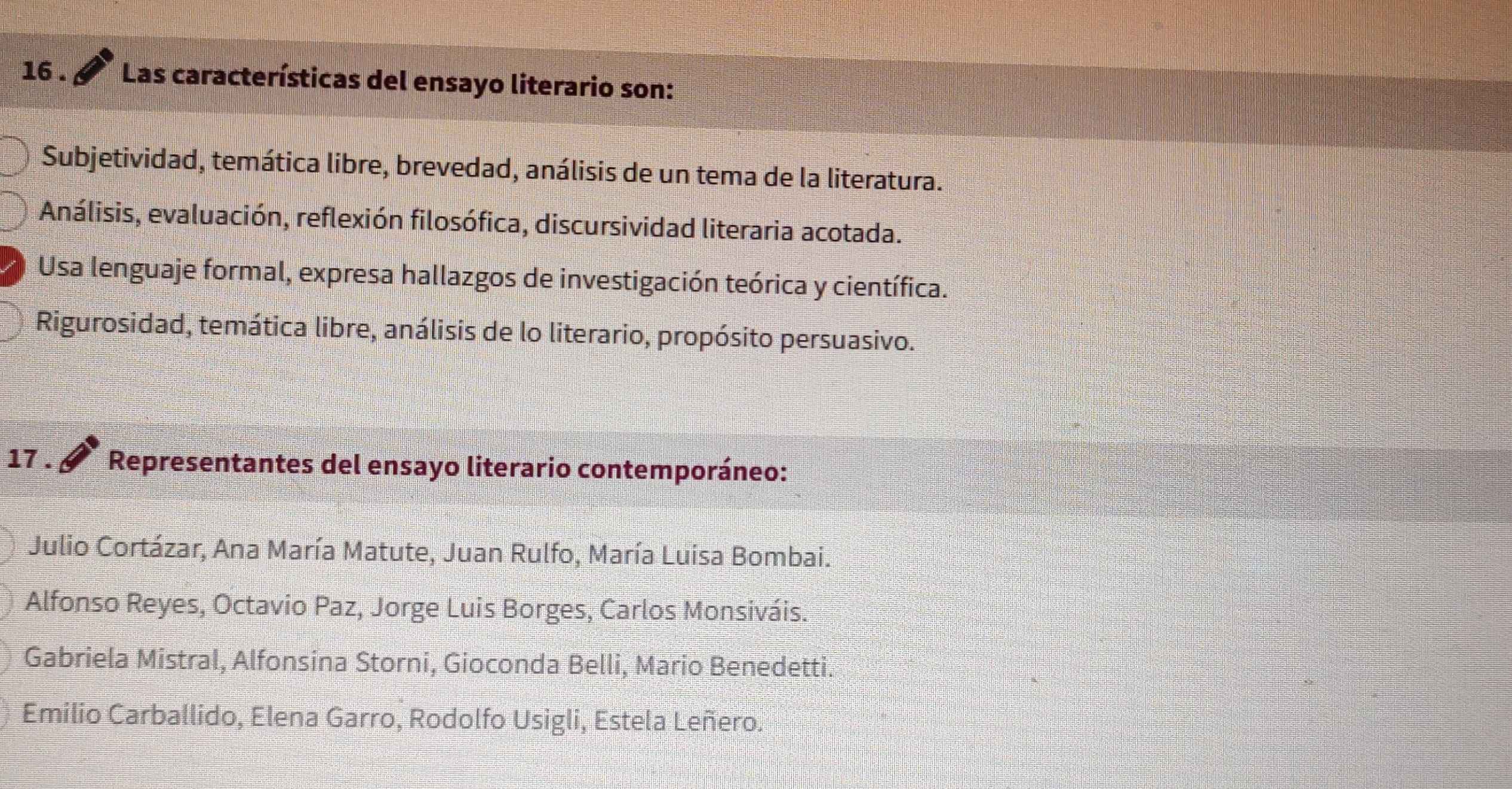 16 . Las características del ensayo literario son:
Subjetividad, temática libre, brevedad, análisis de un tema de la literatura.
Análisis, evaluación, reflexión filosófica, discursividad literaria acotada.
Usa lenguaje formal, expresa hallazgos de investigación teórica y científica.
Rigurosidad, temática libre, análisis de lo literario, propósito persuasivo.
17 . Representantes del ensayo literario contemporáneo:
Julio Cortázar, Ana María Matute, Juan Rulfo, María Luisa Bombai.
Alfonso Reyes, Octavio Paz, Jorge Luis Borges, Carlos Monsiváis.
Gabriela Mistral, Alfonsina Storni, Gioconda Belli, Mario Benedetti.
Emilio Carballido, Elena Garro, Rodolfo Usigli, Estela Leñero.