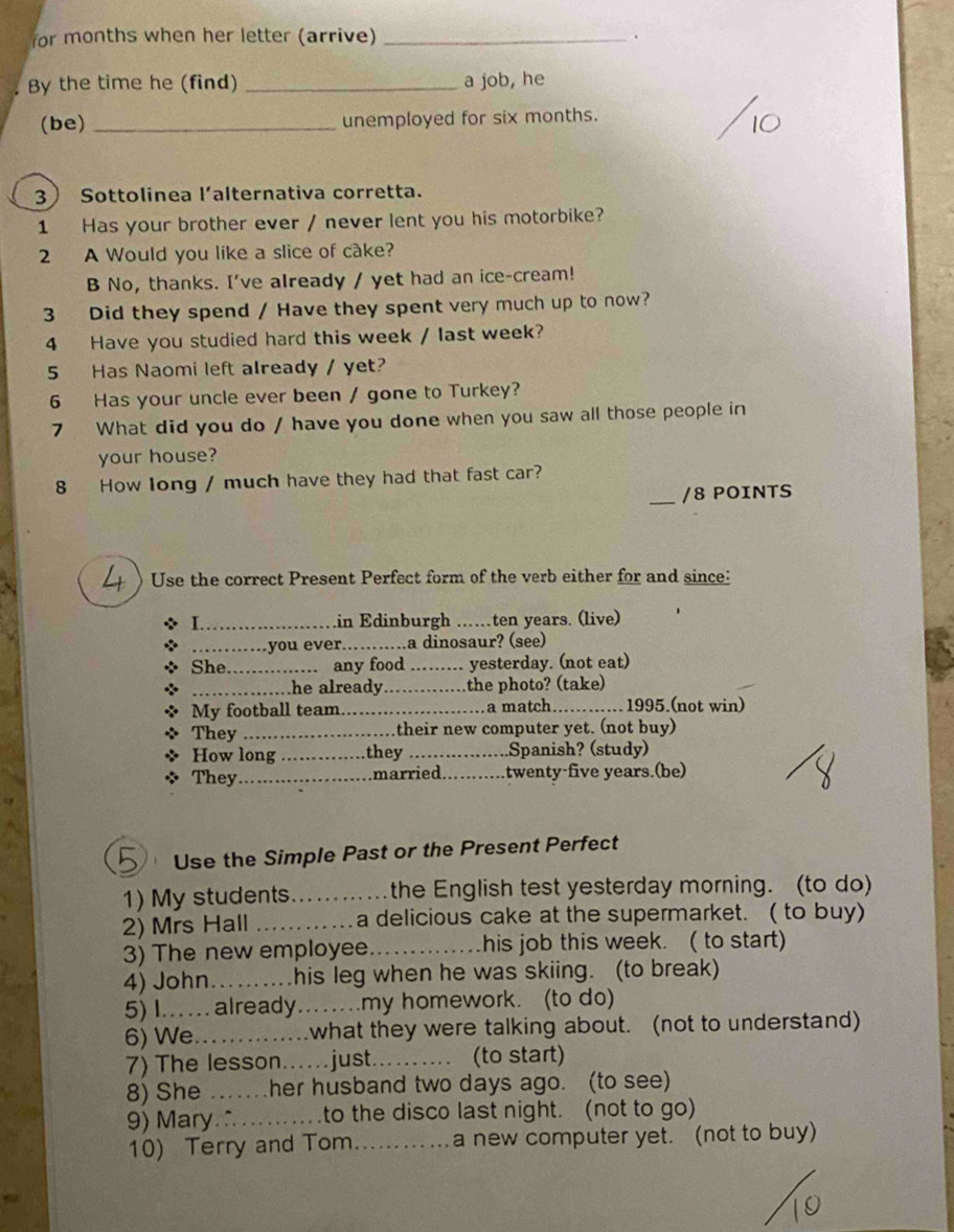 for months when her letter (arrive) _. 
. By the time he (find) _a job, he 
(be) _unemployed for six months. 
3 Sottolinea l’alternativa corretta. 
1 Has your brother ever / never lent you his motorbike? 
2 A Would you like a slice of cake? 
B No, thanks. I've already / yet had an ice-cream! 
3 Did they spend / Have they spent very much up to now? 
4 Have you studied hard this week / last week? 
5 Has Naomi left already / yet? 
6 Has your uncle ever been / gone to Turkey? 
7 What did you do / have you done when you saw all those people in 
your house? 
8 How long / much have they had that fast car? 
_/8 POINTS 
4 Use the correct Present Perfect form of the verb either for and since: 
L in Edinburgh . ten years. (live) 
……you ever.…...a dinosaur? (see) 
She. ............... any food_ yesterday. (not eat) 
……......he already the photo? (take) 
My football team _a match_ 1995.(not win) 
They their new computer yet. (not buy) 
How long_ .they _Spanish? (study) 
They married _twenty five years.(be) 
Use the Simple Past or the Present Perfect 
1) My students_ the English test yesterday morning. (to do) 
2) Mrs Hall _a delicious cake at the supermarket. ( to buy) 
3) The new employee_ his job this week. ( to start) 
4) John_ his leg when he was skiing. (to break) 
5) I.… already _.my homework. (to do) 
6) We_ _what they were talking about. (not to understand) 
7) The lesson.....just._ (to start) 
8) She .... her husband two days ago. (to see) 
9) Mary∴_ to the disco last night. (not to go) 
10) Terry and Tom_ a new computer yet. (not to buy)