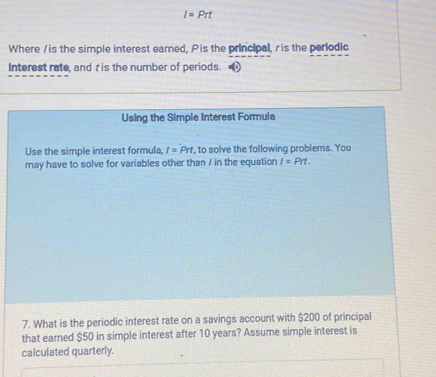 I=Prt
Where / is the simple interest earned, Pis the principal, ris the perlodic 
Interest rate, and t is the number of periods. 
Using the Simple Interest Formula 
Use the simple interest formula, I=Prt , to solve the following problems. You 
may have to solve for variables other than / in the equation I=Prt. 
7. What is the periodic interest rate on a savings account with $200 of principal 
that earned $50 in simple interest after 10 years? Assume simple interest is 
calculated quarterly.