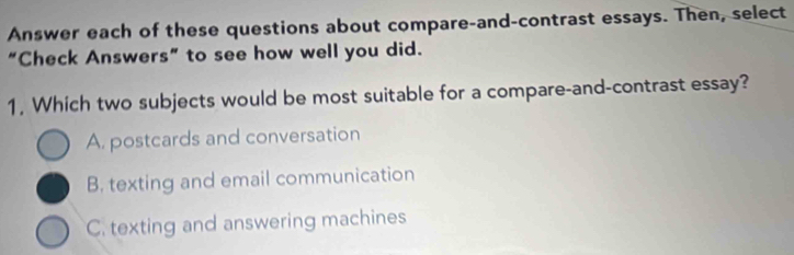 Answer each of these questions about compare-and-contrast essays. Then, select
“Check Answers” to see how well you did.
1, Which two subjects would be most suitable for a compare-and-contrast essay?
A. postcards and conversation
B. texting and email communication
C. texting and answering machines