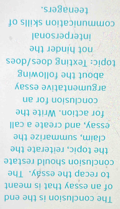 The conclusion is the end 
of an essay that is meant 
to recap the essáy. The 
conclusion should restate 
the topic, reiterate the 
claim, summarize the 
essay, and create a call 
for action. Write the 
conclusion for an 
argumentative essay 
about the following 
topic: Texting does/does 
not hinder the 
interpersonal 
communication skills of 
teenagers.