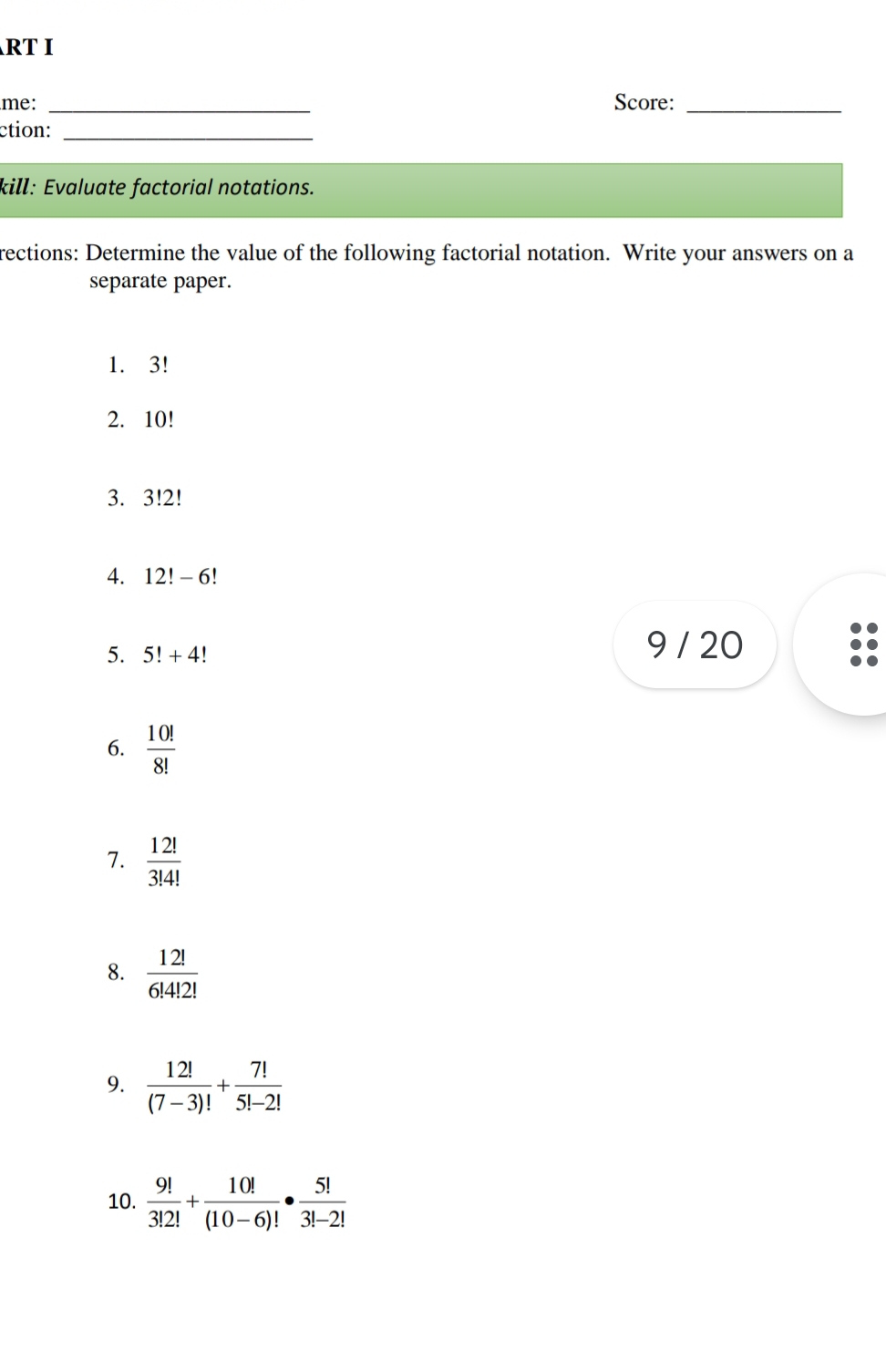 RT I 
me: _Score:_ 
ction:_ 
kill: Evaluate factorial notations. 
rections: Determine the value of the following factorial notation. Write your answers on a 
separate paper. 
1. 3!
2. 10!
3. 3!2!
4. 12!-6
5. 5!+4!
9 / 20
6.  10!/8! 
7.  12!/3!4! 
8.  12!/6!4!2! 
9.  12!/(7-3)! + 7!/5!-2! 
10.  9!/3!2! + 10!/(10-6)! ·  5!/3!-2! 