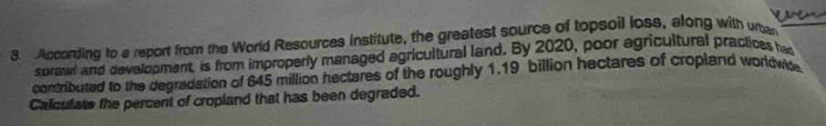 Vasen 
3. According to a report from the World Resources institute, the greatest source of topsoil loss, along with urban 
sprawl and development, is from improperly managed agricultural land. By 2020, poor agricultural practices had 
contributed to the degradation of 645 million hectares of the roughly 1.19 billion hectares of cropland worldwide 
Calculate the percent of cropland that has been degraded.