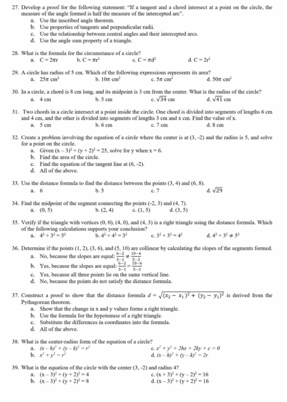 Develop a proof for the following statement: “If a tangent and a chord intersect at a point on the circle, the
measure of the angle formed is half the measure of the intercepted arc”.
a. Use the inscribed angle theorem
b. Use properties of tangents and perpendicular radii.
c. Use the relationship between central angles and their intercepted arcs.
d. Use the angle sum property of a triangle.
28. What is the formula for the circumstance of a circle?
a. C=2π r b. C=π r^2 c. C=π d^2 d. C=2r^2
29. A circle has radius of 5 cm. Which of the following expressions represents its area?
a. 25π cm^2 b. 10π cm^2 c. 5π cm^2 d. 50π cm^2
30. In a circle, a chord is 8 cm long, and its midpoint is 3 cm from the center. What is the radius of the circle?
a. 4 cm b. 5 cm c. sqrt(34)cm d. sqrt(41)cm
31. Two chords in a circle intersect at a point inside the circle. One chord is divided into segments of lengths 6 cm
and 4 cm, and the other is divided into segments of lengths 3 cm and x cm. Find the value of x.
a. 5 cm b. 6 cm c. 7 cm d. 8 cm
32. Create a problem involving the equation of a circle where the center is at (3,-2) and the radius is 5, and solve
for a point on the circle.
a. Given (x-3)^2+(y+2)^2=25 , solve for y when x=6.
b. Find the area of the circle.
c. Find the equation of the tangent line at (6,-2).
d. All of the above.
33. Use the distance formula to find the distance between the points (3,4) and (6,8).
a. 6 b. 5 c. 7 d. sqrt(29)
34. Find the midpoint of the segment connecting the points (-2,3) and (4,7).
a. (0,5) b. (2,4) c. (1,5) d. (3,5)
35. Verify if the triangle with vertices (0,0),(4,0) , and (4,3) is a right triangle using the distance formula. Which
of the following calculations supports your conclusion?
a. 4^2+3^2=5^2 b. 4^2+4^2=3^2 c. 3^2+3^2=4^2 d. 4^2+3^2!= 5^2
36. Determine if the points (1,2),(3,6), , and (5, 10) are collinear by calculating the slopes of the segments formed.
a. No, because the slopes are equal:  (6-2)/3-1 !=  (10-6)/5-3 
b. Yes, because the slopes are equal:  (6-2)/3-1 = (10-6)/5-3 
c. Yes, because all three points lie on the same vertical line.
d. No, because the points do not satisfy the distance formula.
37. Construct a proof to show that the distance formula d=sqrt((x_2)-x_1)^2+(y_2-y_1)^2 is derived from the
Pythagorean theorem
a. Show that the change in x and y values forms a right triangle.
b. Use the formula for the hypotenuse of a right triangle.
c. Substitute the differences in coordinates into the formula.
d. All of the above.
38. What is the center-radius form of the equation of a circle?
a. (x-h)^2+(y-k)^2=r^2 c. x^2+y^2+2hx+2ky+c=0
b. x^2+y^2=r^2 d. (x-h)^2+(y-k)^2=2r
39. What is the equation of the circle with the center (3,-2) and radius 4?
a. (x-3)^2+(y+2)^2=4 c. (x+3)^2+(y-2)^2=16
b. (x-3)^2+(y+2)^2=8 d. (x-3)^2+(y+2)^2=16