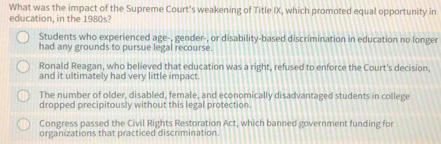 What was the impact of the Supreme Court's weakening of Title IX, which promoted equal opportunity in
education, in the 1980s?
Students who experienced age-, gender-, or disability-based discrimination in education no longer
had any grounds to pursue legal recourse.
Ronald Reagan, who believed that education was a right, refused to enforce the Court's decision,
and it ultimately had very little impact.
The number of older, disabled, female, and economically disadvantaged students in college
dropped precipitously without this legal protection.
Congress passed the Civil Rights Restoration Act, which banned government funding for
organizations that practiced discrimination.