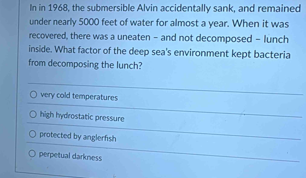 In in 1968, the submersible Alvin accidentally sank, and remained
under nearly 5000 feet of water for almost a year. When it was
recovered, there was a uneaten - and not decomposed - lunch
inside. What factor of the deep sea’s environment kept bacteria
from decomposing the lunch?
very cold temperatures
high hydrostatic pressure
protected by anglerfish
perpetual darkness