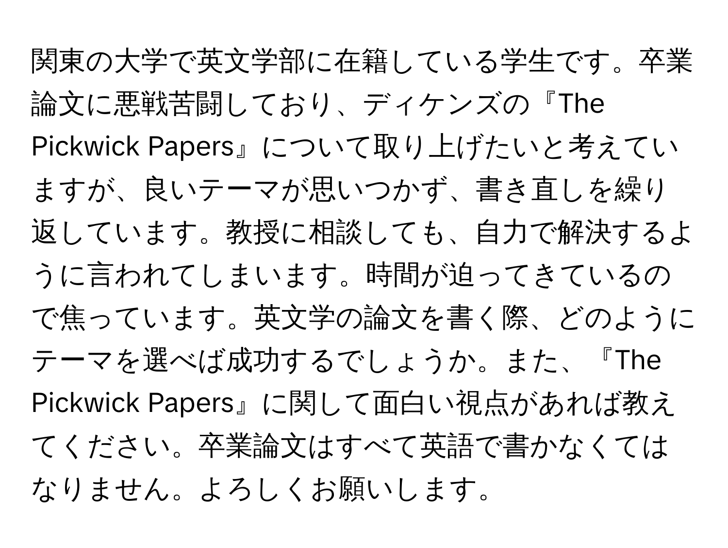 関東の大学で英文学部に在籍している学生です。卒業論文に悪戦苦闘しており、ディケンズの『The Pickwick Papers』について取り上げたいと考えていますが、良いテーマが思いつかず、書き直しを繰り返しています。教授に相談しても、自力で解決するように言われてしまいます。時間が迫ってきているので焦っています。英文学の論文を書く際、どのようにテーマを選べば成功するでしょうか。また、『The Pickwick Papers』に関して面白い視点があれば教えてください。卒業論文はすべて英語で書かなくてはなりません。よろしくお願いします。