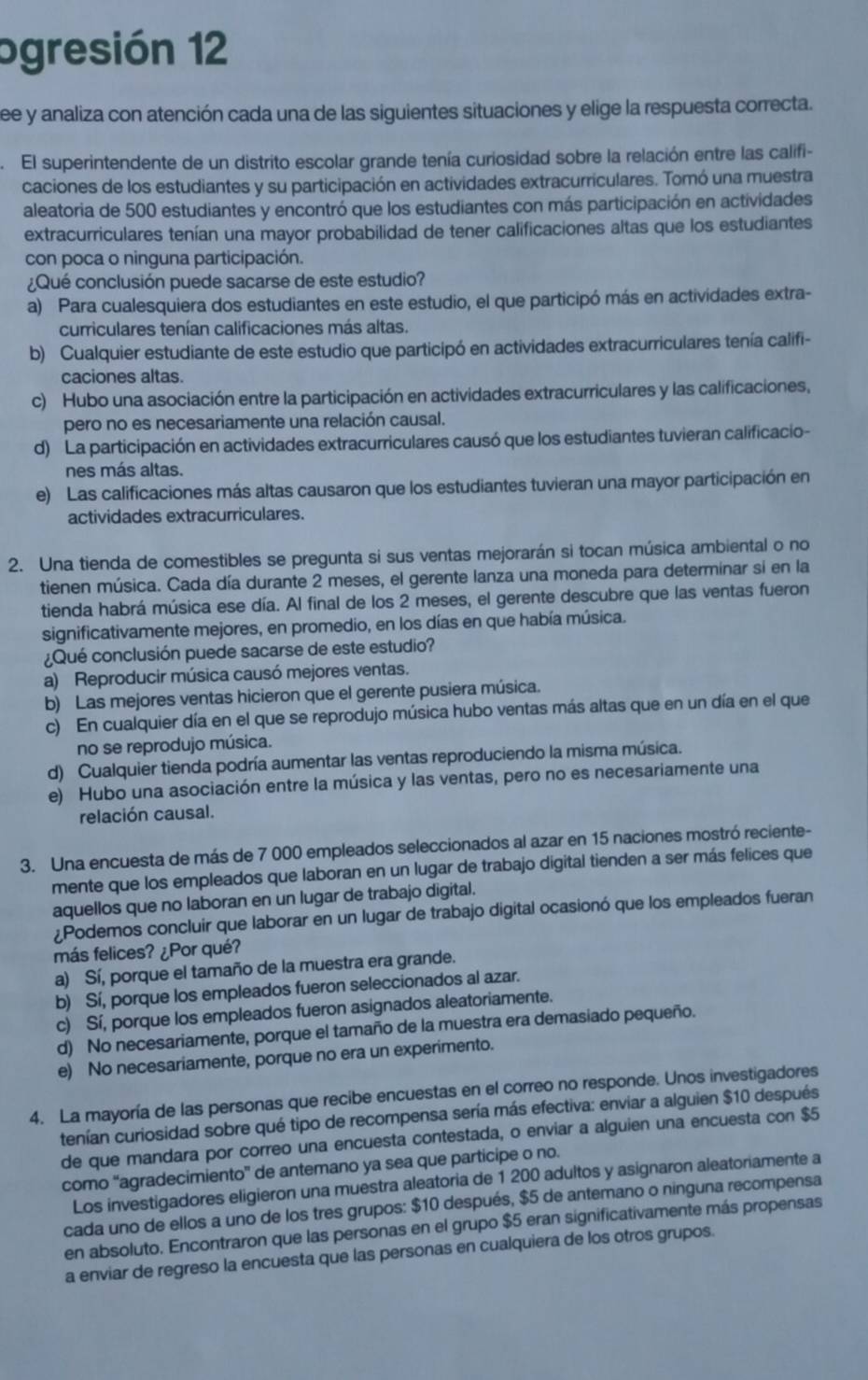 ogresión 12
see y analiza con atención cada una de las siguientes situaciones y elige la respuesta correcta.
El superintendente de un distrito escolar grande tenía curiosidad sobre la relación entre las califi-
caciones de los estudiantes y su participación en actividades extracurriculares. Tomó una muestra
aleatoria de 500 estudiantes y encontró que los estudiantes con más participación en actividades
extracurriculares tenían una mayor probabilidad de tener calificaciones altas que los estudiantes
con poca o ninguna participación.
¿Qué conclusión puede sacarse de este estudio?
a) Para cualesquiera dos estudiantes en este estudio, el que participó más en actividades extra-
curriculares tenían calificaciones más altas.
b) Cualquier estudiante de este estudio que participó en actividades extracurriculares tenía califi-
caciones altas.
c) Hubo una asociación entre la participación en actividades extracurriculares y las calificaciones,
pero no es necesariamente una relación causal.
d) La participación en actividades extracurriculares causó que los estudiantes tuvieran calificacio-
nes más altas.
e) Las calificaciones más altas causaron que los estudiantes tuvieran una mayor participación en
actividades extracurriculares.
2. Una tienda de comestibles se pregunta si sus ventas mejorarán si tocan música ambiental o no
tienen música. Cada día durante 2 meses, el gerente lanza una moneda para determinar si en la
tienda habrá música ese día. Al final de los 2 meses, el gerente descubre que las ventas fueron
significativamente mejores, en promedio, en los días en que había música.
¿Qué conclusión puede sacarse de este estudio?
a) Reproducir música causó mejores ventas.
b) Las mejores ventas hicieron que el gerente pusiera música.
c) En cualquier día en el que se reprodujo música hubo ventas más altas que en un día en el que
no se reprodujo música.
d) Cualquier tienda podría aumentar las ventas reproduciendo la misma música.
e) Hubo una asociación entre la música y las ventas, pero no es necesariamente una
relación causal.
3. Una encuesta de más de 7 000 empleados seleccionados al azar en 15 naciones mostró reciente-
mente que los empleados que laboran en un lugar de trabajo digital tienden a ser más felices que
aquellos que no laboran en un lugar de trabajo digital.
¿Podemos concluir que laborar en un lugar de trabajo digital ocasionó que los empleados fueran
más felices? ¿Por qué?
a) Sí, porque el tamaño de la muestra era grande.
b) Sí, porque los empleados fueron seleccionados al azar.
c) Sí, porque los empleados fueron asignados aleatoriamente.
d) No necesariamente, porque el tamaño de la muestra era demasiado pequeño.
e) No necesariamente, porque no era un experimento.
4. La mayoría de las personas que recibe encuestas en el correo no responde. Unos investigadores
tenían curiosidad sobre qué tipo de recompensa sería más efectiva: enviar a alguien $10 después
de que mandara por correo una encuesta contestada, o enviar a alguien una encuesta con $5
como “agradecimiento” de antemano ya sea que participe o no.
Los investigadores eligieron una muestra aleatoria de 1 200 adultos y asignaron aleatoriamente a
cada uno de ellos a uno de los tres grupos: $10 después, $5 de antemano o ninguna recompensa
en absoluto. Encontraron que las personas en el grupo $5 eran significativamente más propensas
a enviar de regreso la encuesta que las personas en cualquiera de los otros grupos.