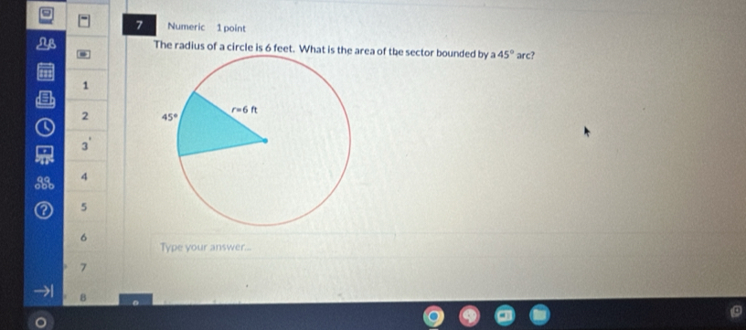 Numeric 1 point
The radius of a circle is 6 feet. What is the area of the sector bounded by a 45° arc?
41
1
Q 2 

3'
4
② 5
6
Type your answer...
7
B