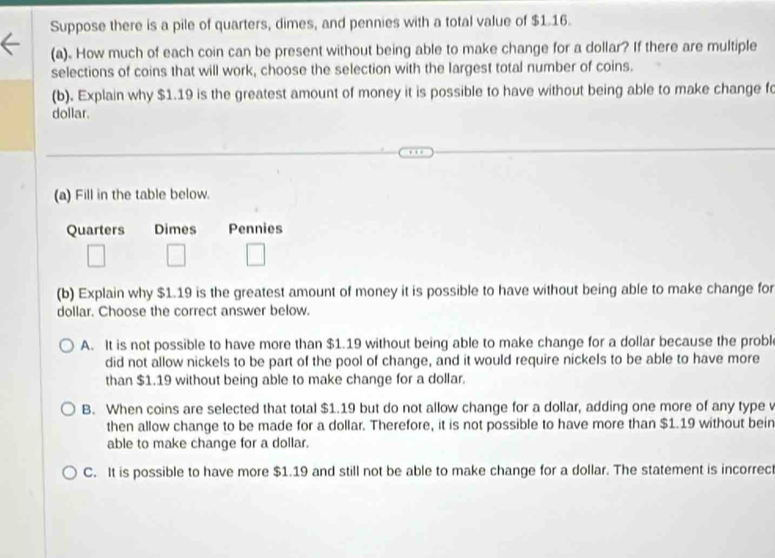 Suppose there is a pile of quarters, dimes, and pennies with a total value of $1.16.
(a). How much of each coin can be present without being able to make change for a dollar? If there are multiple
selections of coins that will work, choose the selection with the largest total number of coins.
(b). Explain why $1.19 is the greatest amount of money it is possible to have without being able to make change fo
dollar.
(a) Fill in the table below.
Quarters Dimes Pennies
(b) Explain why $1.19 is the greatest amount of money it is possible to have without being able to make change for
dollar. Choose the correct answer below.
A. It is not possible to have more than $1.19 without being able to make change for a dollar because the probl
did not allow nickels to be part of the pool of change, and it would require nickels to be able to have more
than $1.19 without being able to make change for a dollar.
B. When coins are selected that total $1.19 but do not allow change for a dollar, adding one more of any type v
then allow change to be made for a dollar. Therefore, it is not possible to have more than $1.19 without bein
able to make change for a dollar.
C. It is possible to have more $1.19 and still not be able to make change for a dollar. The statement is incorrec