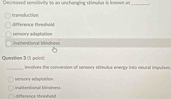 Decreased sensitivity to an unchanging stimulus is known as _.
transduction
difference threshold
sensory adaptation
inattentional blindness
Question 3 (1 point)
_involves the conversion of sensory stimulus energy into neural impulses.
sensory adaptation
inattentional blindness
difference threshold