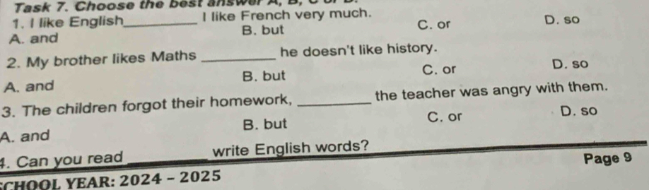 Task 7. Choose the best answer A, B, C
1. I like English_ I like French very much. D. so
A. and B. but C. or
2. My brother likes Maths _he doesn't like history.
B. but C. or D. so
A. and
3. The children forgot their homework, _the teacher was angry with them.
C. or D. so
A. and B. but
4. Can you read write English words?
SCHOOL YEAR: 2024 - 2025 Page 9